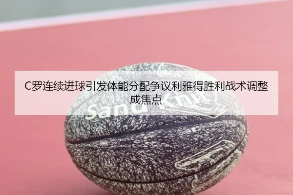C罗连续进球引发体能分配争议利雅得胜利战术调整成焦点