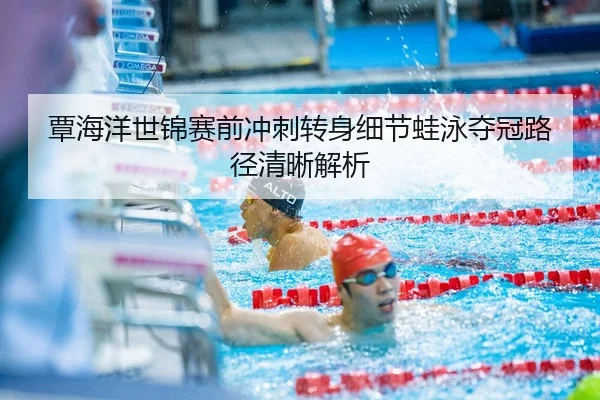 覃海洋世锦赛前冲刺转身细节蛙泳夺冠路径清晰解析